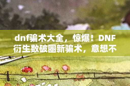 dnf骗术大全，惊爆！DNF衍生数破圈新骗术，意想不到竟让我周边买到家毁！