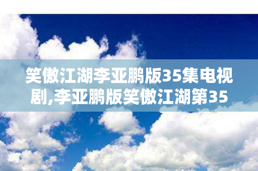 笑傲江湖李亚鹏版35集电视剧,李亚鹏版笑傲江湖第35集,江湖纷争里的情义与本心 笑傲江湖李亚鹏版35集电视剧,李亚鹏版笑傲江湖第35集,江湖纷争里的情义与本心