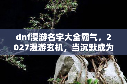 dnf漫游名字大全霸气,2027漫游玄机,当沉默成为武器,这游戏究竟给了我什么? dnf漫游名字大全霸气,2027漫游玄机,当沉默成为武器,这游戏究竟给了我什么?