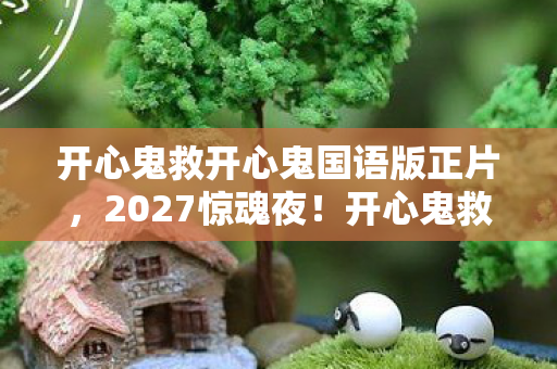 开心鬼救开心鬼国语版正片,2027惊魂夜!开心鬼救开心鬼伏笔揭晓,回忆翻涌鼻子一酸 开心鬼救开心鬼国语版正片,2027惊魂夜!开心鬼救开心鬼伏笔揭晓,回忆翻涌鼻子一酸