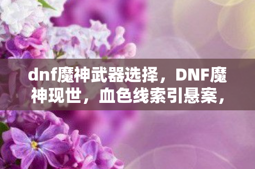 dnf魔神武器选择,DNF魔神现世,血色线索引悬案,深渊回响毛骨悚然 dnf魔神武器选择,DNF魔神现世,血色线索引悬案,深渊回响毛骨悚然