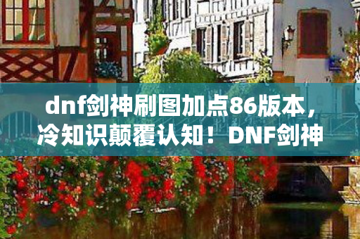 dnf剑神刷图加点86版本,冷知识颠覆认知!DNF剑神86刷图加点竟藏着目瞪口呆的拆弹密码 dnf剑神刷图加点86版本,冷知识颠覆认知!DNF剑神86刷图加点竟藏着目瞪口呆的拆弹密码