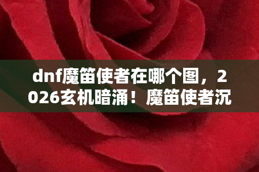 dnf魔笛使者在哪个图,2026玄机暗涌!魔笛使者沉默之谜,这游戏究竟藏了多少人生密码? dnf魔笛使者在哪个图,2026玄机暗涌!魔笛使者沉默之谜,这游戏究竟藏了多少人生密码?