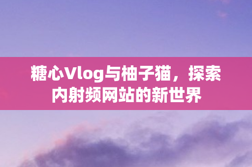 糖心Vlog与柚子猫,探索内射频网站的新世界 糖心Vlog与柚子猫,探索内射频网站的新世界