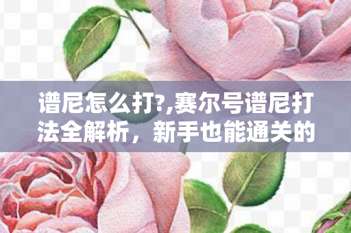 谱尼怎么打?,赛尔号谱尼打法全解析,新手也能通关的实用攻略 谱尼怎么打?,赛尔号谱尼打法全解析,新手也能通关的实用攻略