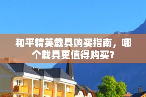 和平精英载具购买指南,哪个载具更值得购买? 和平精英载具购买指南,哪个载具更值得购买?