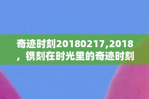 奇迹时刻20180217,2018,镌刻在时光里的奇迹时刻 奇迹时刻20180217,2018,镌刻在时光里的奇迹时刻