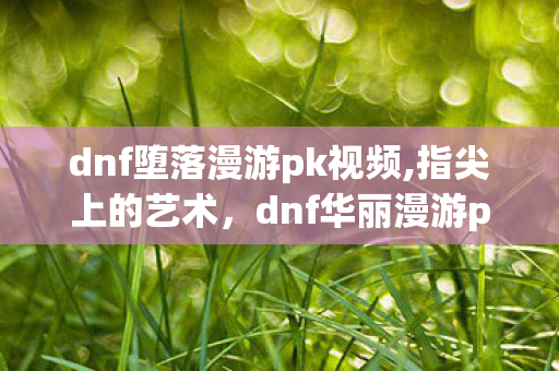 dnf堕落漫游pk视频,指尖上的艺术,dnf华丽漫游pk视频里的格斗美学 dnf堕落漫游pk视频,指尖上的艺术,dnf华丽漫游pk视频里的格斗美学