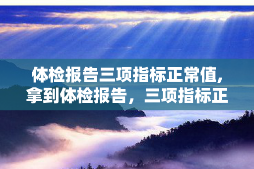 体检报告三项指标正常值,拿到体检报告,三项指标正常的小确幸 体检报告三项指标正常值,拿到体检报告,三项指标正常的小确幸