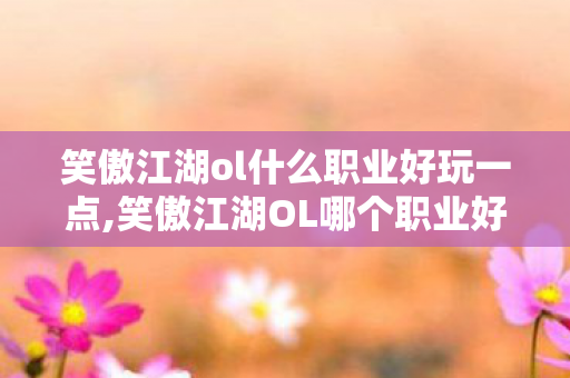 笑傲江湖ol什么职业好玩一点,笑傲江湖OL哪个职业好玩？从玩法特色看你的专属选择