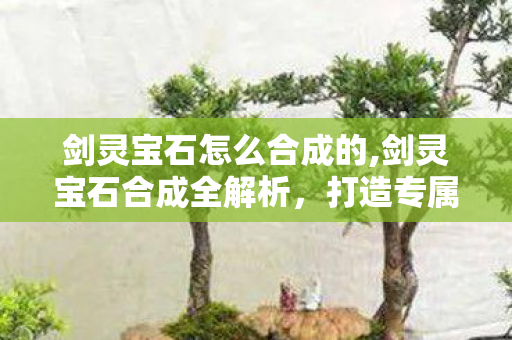 剑灵宝石怎么合成的,剑灵宝石合成全解析,打造专属战力的核心玩法 剑灵宝石怎么合成的,剑灵宝石合成全解析,打造专属战力的核心玩法
