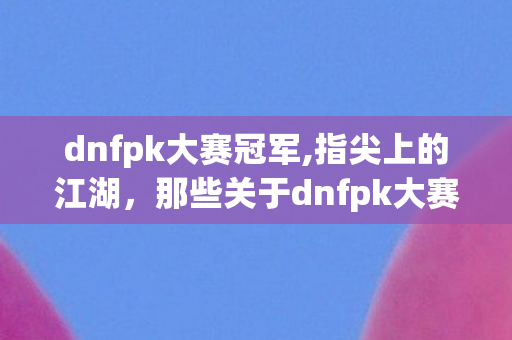 dnfpk大赛冠军,指尖上的江湖,那些关于dnfpk大赛的热血与热爱 dnfpk大赛冠军,指尖上的江湖,那些关于dnfpk大赛的热血与热爱