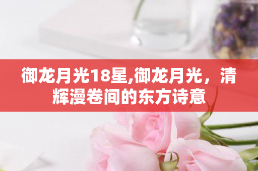 御龙月光18星,御龙月光,清辉漫卷间的东方诗意 御龙月光18星,御龙月光,清辉漫卷间的东方诗意