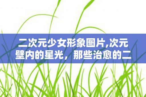 二次元少女形象图片,次元壁内的星光,那些治愈的二次元少女剪影 二次元少女形象图片,次元壁内的星光,那些治愈的二次元少女剪影