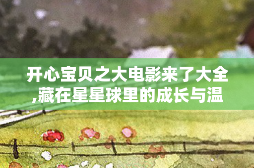 开心宝贝之大电影来了大全,藏在星星球里的成长与温暖