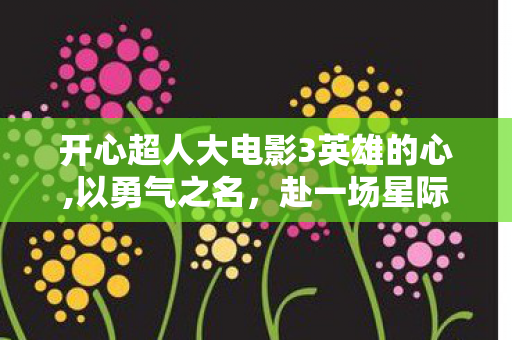 开心超人大电影3英雄的心,以勇气之名,赴一场星际守护之约 开心超人大电影3英雄的心,以勇气之名,赴一场星际守护之约