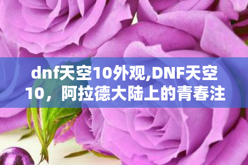 dnf天空10外观,DNF天空10,阿拉德大陆上的青春注脚 dnf天空10外观,DNF天空10,阿拉德大陆上的青春注脚