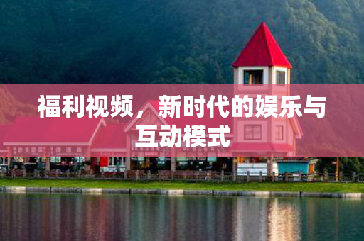 福利视频,新时代的娱乐与互动模式 福利视频,新时代的娱乐与互动模式