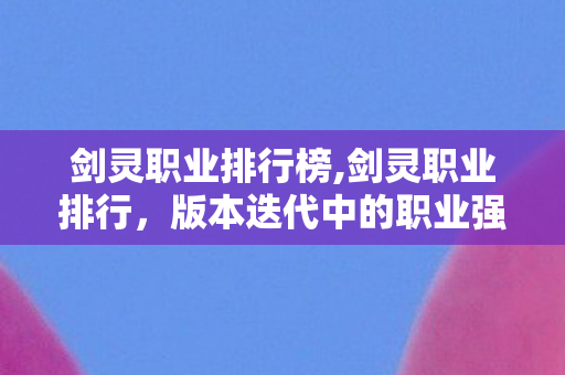 剑灵职业排行榜,剑灵职业排行,版本迭代中的职业强度与选择参考 剑灵职业排行榜,剑灵职业排行,版本迭代中的职业强度与选择参考