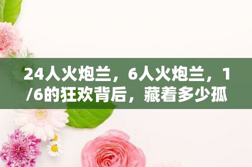24人火炮兰,6人火炮兰,1/6的狂欢背后,藏着多少孤独灵魂的扎心真相? 24人火炮兰,6人火炮兰,1/6的狂欢背后,藏着多少孤独灵魂的扎心真相?