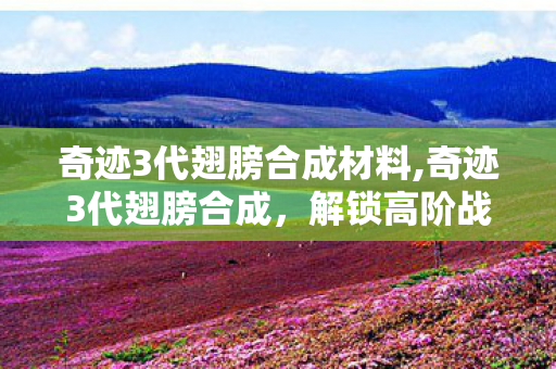奇迹3代翅膀合成材料,奇迹3代翅膀合成，解锁高阶战力的核心玩法