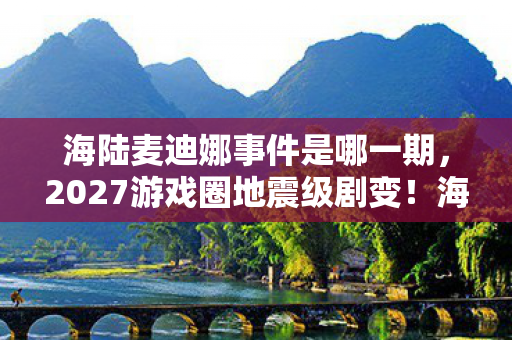 海陆麦迪娜事件是哪一期,2027游戏圈地震级剧变!海陆麦迪娜事件背后,99%从业者没参透的3大生存法则 海陆麦迪娜事件是哪一期,2027游戏圈地震级剧变!海陆麦迪娜事件背后,99%从业者没参透的3大生存法则