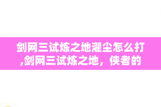 剑网三试炼之地濯尘怎么打,剑网三试炼之地，侠者的试炼场，江湖的新征途
