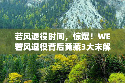 若风退役时间，惊爆！WE若风退役背后竟藏3大未解之谜，粉丝泪崩！