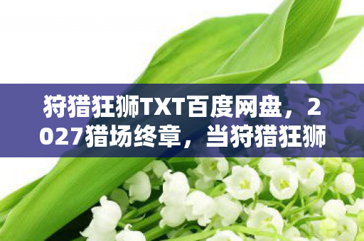 狩猎狂狮TXT百度网盘，2027猎场终章，当狩猎狂狮的刀光暗去，谁在频道喊我别走时鼻子一酸