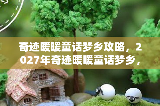 奇迹暖暖童话梦乡攻略,2027年奇迹暖暖童话梦乡,10次体验竟藏着惊天反转?! 奇迹暖暖童话梦乡攻略,2027年奇迹暖暖童话梦乡,10次体验竟藏着惊天反转?!