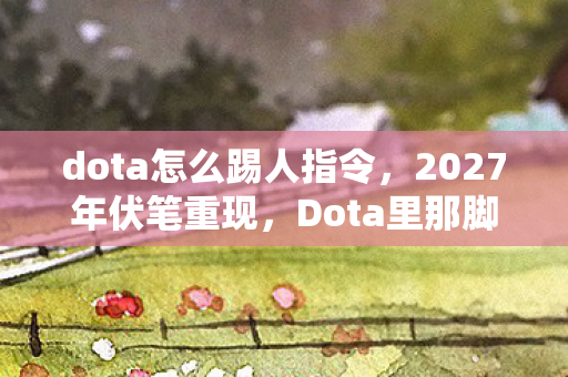 dota怎么踢人指令，2027年伏笔重现，Dota里那脚踢人，竟让我鼻子一酸
