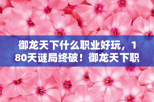 御龙天下什么职业好玩，180天谜局终破！御龙天下职业死亡时间表曝光，泪目真相在此