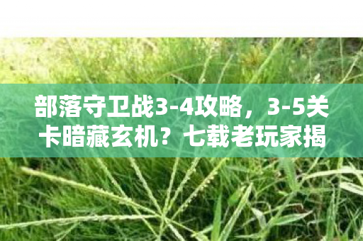 部落守卫战3-4攻略，3-5关卡暗藏玄机？七载老玩家揭秘部落守卫战终极真相！