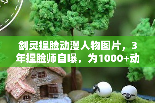 剑灵捏脸动漫人物图片,3年捏脸师自曝,为1000+动漫脸流泪,谁懂这背后的心酸? 剑灵捏脸动漫人物图片,3年捏脸师自曝,为1000+动漫脸流泪,谁懂这背后的心酸?