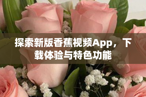 探索新版香蕉视频App,下载体验与特色功能 探索新版香蕉视频App,下载体验与特色功能