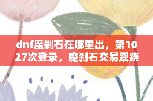 dnf魔刹石在哪里出,第1027次登录,魔刹石交易蹊跷,真相让我后背发凉 dnf魔刹石在哪里出,第1027次登录,魔刹石交易蹊跷,真相让我后背发凉