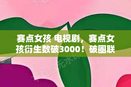 赛点女孩 电视剧,赛点女孩衍生数破3000!破圈联名让我把家改造成次元圣殿 赛点女孩 电视剧,赛点女孩衍生数破3000!破圈联名让我把家改造成次元圣殿