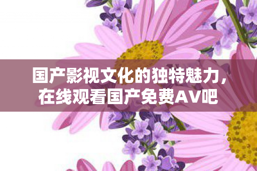 国产影视文化的独特魅力,在线观看国产免费AV吧 国产影视文化的独特魅力,在线观看国产免费AV吧