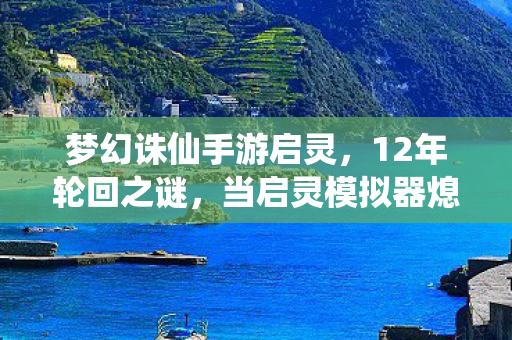 梦幻诛仙手游启灵,12年轮回之谜,当启灵模拟器熄灭时,百万玩家为何集体泪目? 梦幻诛仙手游启灵,12年轮回之谜,当启灵模拟器熄灭时,百万玩家为何集体泪目?