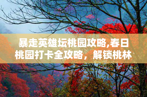 暴走英雄坛桃园攻略,春日桃园打卡全攻略,解锁桃林里的诗与趣 暴走英雄坛桃园攻略,春日桃园打卡全攻略,解锁桃林里的诗与趣