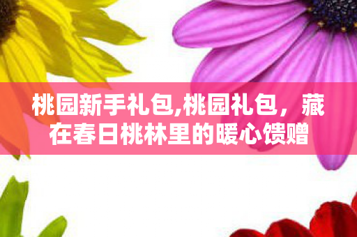 桃园新手礼包,桃园礼包，藏在春日桃林里的暖心馈赠