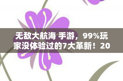 无敌大航海 手游，99%玩家没体验过的7大革新！2027无敌大航海，这3个细节让我彻底破防