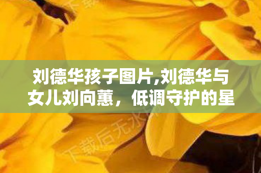 刘德华孩子图片,刘德华与女儿刘向蕙，低调守护的星二代成长路