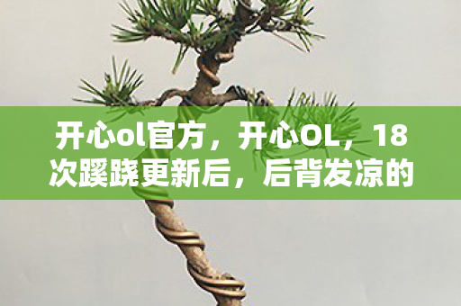 开心ol官方,开心OL,18次蹊跷更新后,后背发凉的真相终于浮出水面 开心ol官方,开心OL,18次蹊跷更新后,后背发凉的真相终于浮出水面