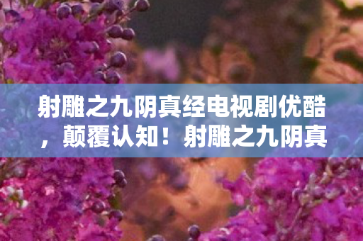 射雕之九阴真经电视剧优酷,颠覆认知!射雕之九阴真经冷知识大揭秘,让你目瞪口呆! 射雕之九阴真经电视剧优酷,颠覆认知!射雕之九阴真经冷知识大揭秘,让你目瞪口呆!