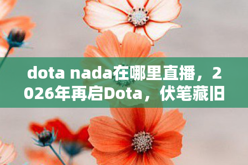 dota nada在哪里直播，2026年再启Dota，伏笔藏旧忆，鼻子一酸忆往昔