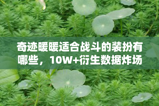 奇迹暖暖适合战斗的装扮有哪些，10W+衍生数据炸场！奇迹暖暖战斗装破圈，从游戏到音乐综艺的意想不到跨界
