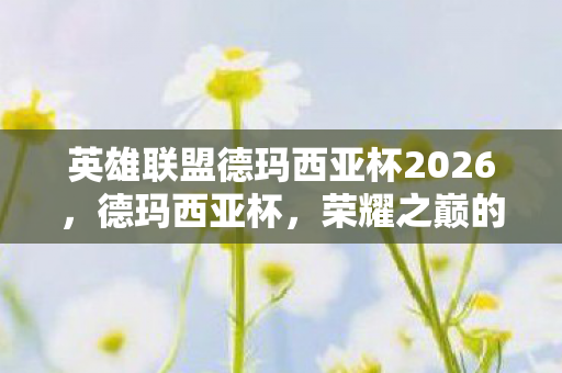 英雄联盟德玛西亚杯2026,德玛西亚杯,荣耀之巅的层级跃迁,自由意志与宿命悖论的灵魂震颤 英雄联盟德玛西亚杯2026,德玛西亚杯,荣耀之巅的层级跃迁,自由意志与宿命悖论的灵魂震颤