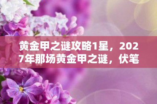 黄金甲之谜攻略1星,2027年那场黄金甲之谜,伏笔藏了十年,如今想起鼻子一酸 黄金甲之谜攻略1星,2027年那场黄金甲之谜,伏笔藏了十年,如今想起鼻子一酸