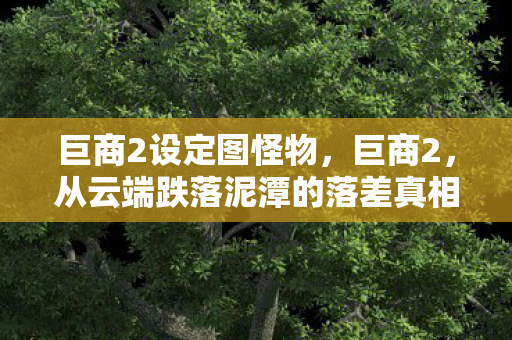 巨商2设定图怪物,巨商2,从云端跌落泥潭的落差真相,笑着骂完,却哭着又登了号 巨商2设定图怪物,巨商2,从云端跌落泥潭的落差真相,笑着骂完,却哭着又登了号
